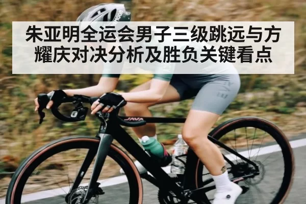 朱亚明全运会男子三级跳远与方耀庆对决分析及胜负关键看点